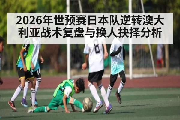 2026年世预赛日本队逆转澳大利亚战术复盘与换人抉择分析